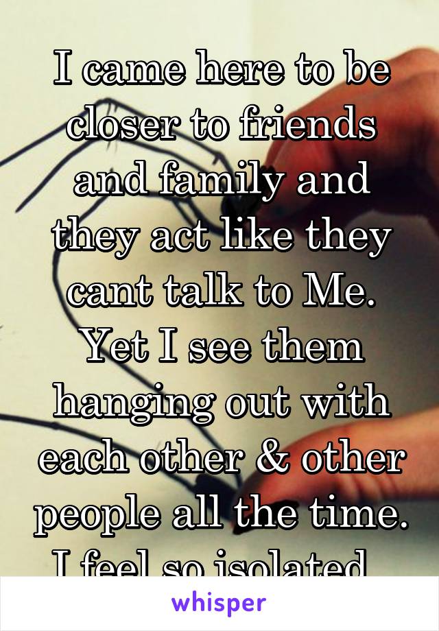 I came here to be closer to friends and family and they act like they cant talk to Me. Yet I see them hanging out with each other & other people all the time. I feel so isolated. 