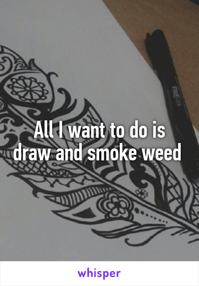 All I want to do is draw and smoke weed 