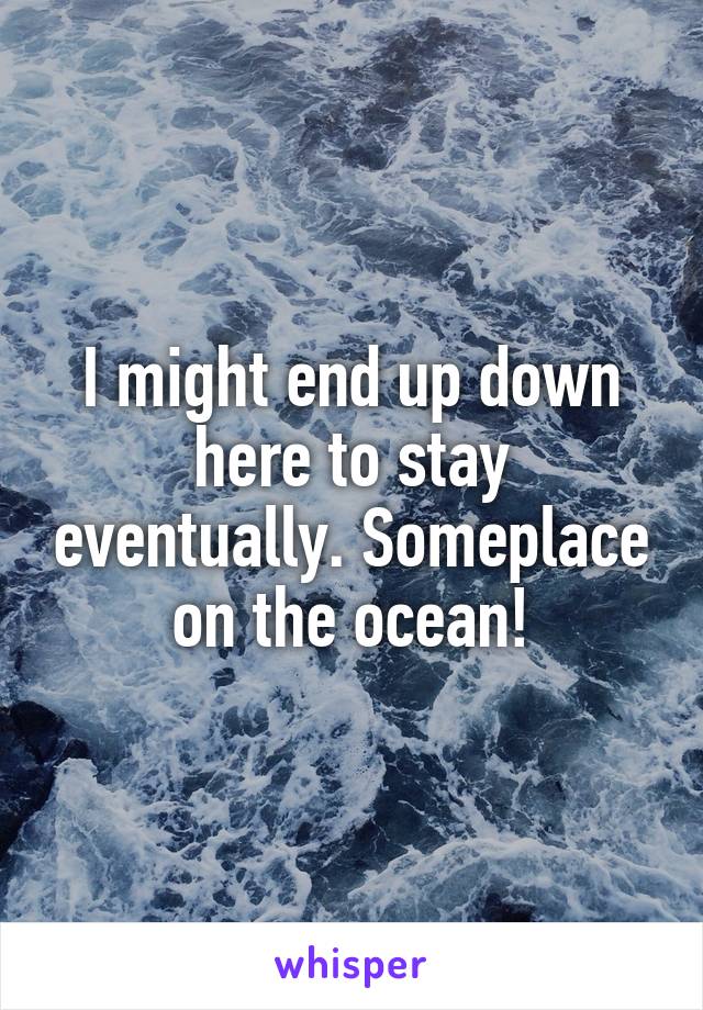 I might end up down here to stay eventually. Someplace on the ocean!