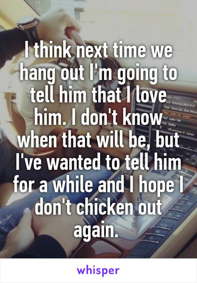 I think next time we hang out I'm going to tell him that I love him. I don't know when that will be, but I've wanted to tell him for a while and I hope I don't chicken out again. 