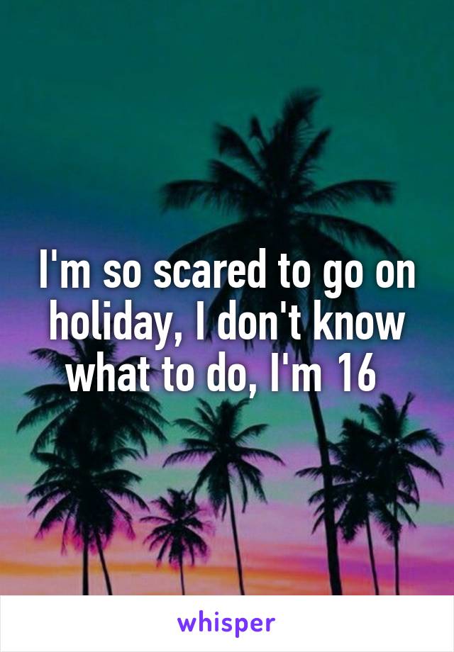 I'm so scared to go on holiday, I don't know what to do, I'm 16 