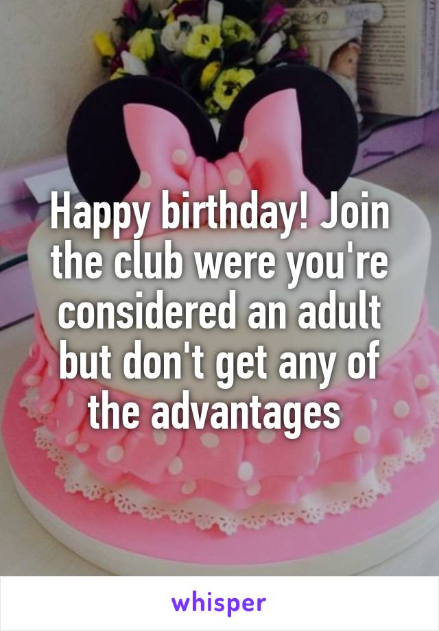 Happy birthday! Join the club were you're considered an adult but don't get any of the advantages 