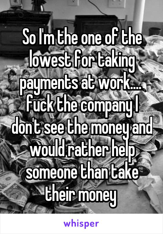 So I'm the one of the lowest for taking payments at work....  fuck the company I don't see the money and would rather help someone than take their money 