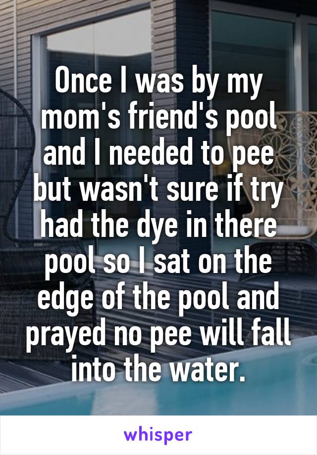 Once I was by my mom's friend's pool and I needed to pee but wasn't sure if try had the dye in there pool so I sat on the edge of the pool and prayed no pee will fall into the water.