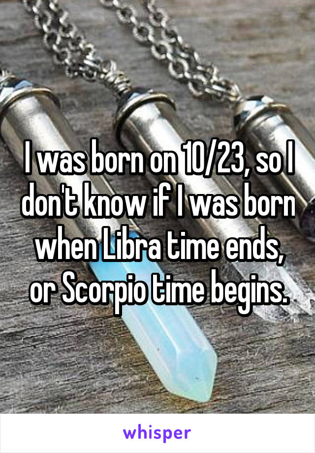 I was born on 10/23, so I don't know if I was born when Libra time ends, or Scorpio time begins.