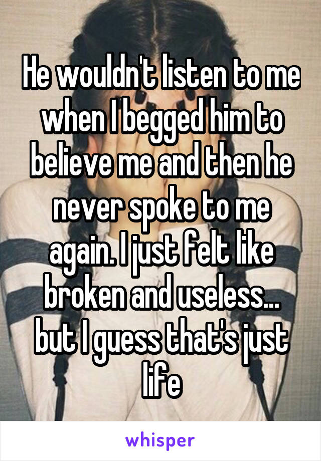 He wouldn't listen to me when I begged him to believe me and then he never spoke to me again. I just felt like broken and useless... but I guess that's just life