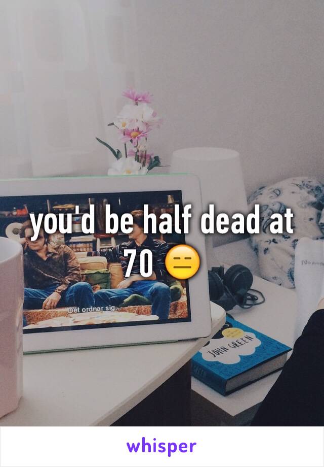 you'd be half dead at 70 😑