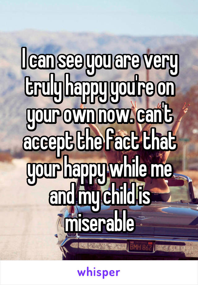 I can see you are very truly happy you're on your own now. can't accept the fact that your happy while me and my child is miserable