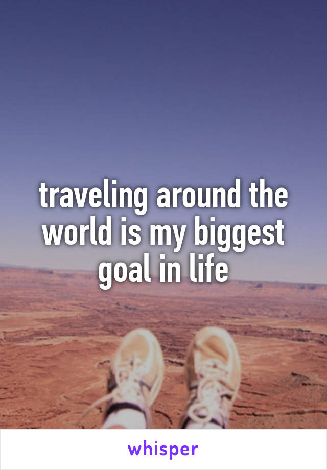 traveling around the world is my biggest goal in life