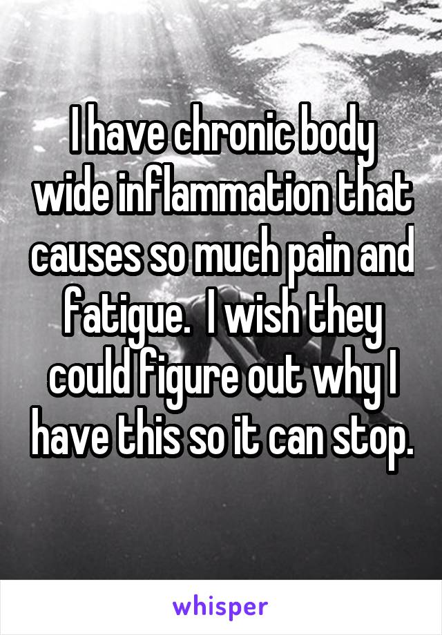 I have chronic body wide inflammation that causes so much pain and fatigue.  I wish they could figure out why I have this so it can stop.  