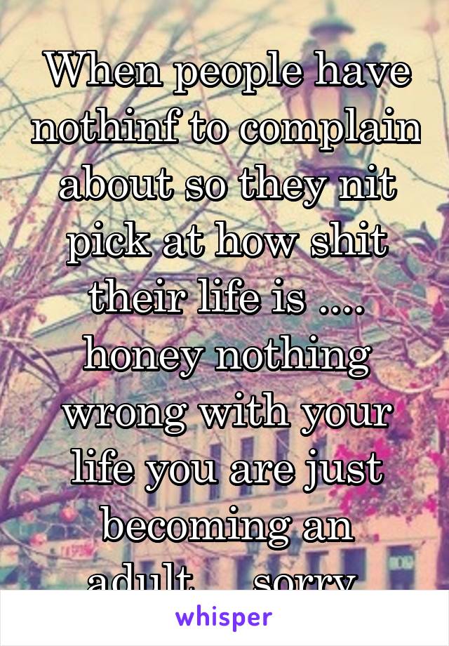 When people have nothinf to complain about so they nit pick at how shit their life is .... honey nothing wrong with your life you are just becoming an adult.....sorry 