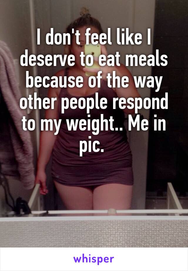 I don't feel like I deserve to eat meals because of the way other people respond to my weight.. Me in pic. 



