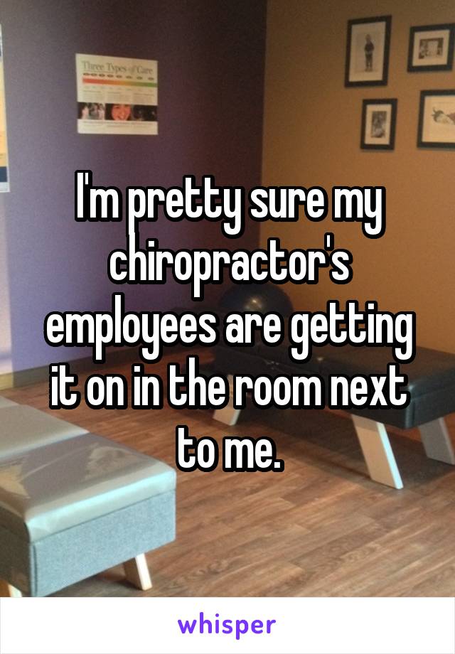 I'm pretty sure my chiropractor's employees are getting it on in the room next to me.