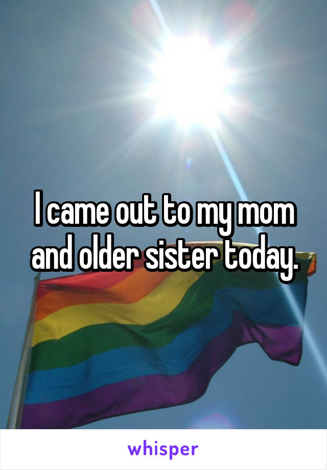 I came out to my mom and older sister today.