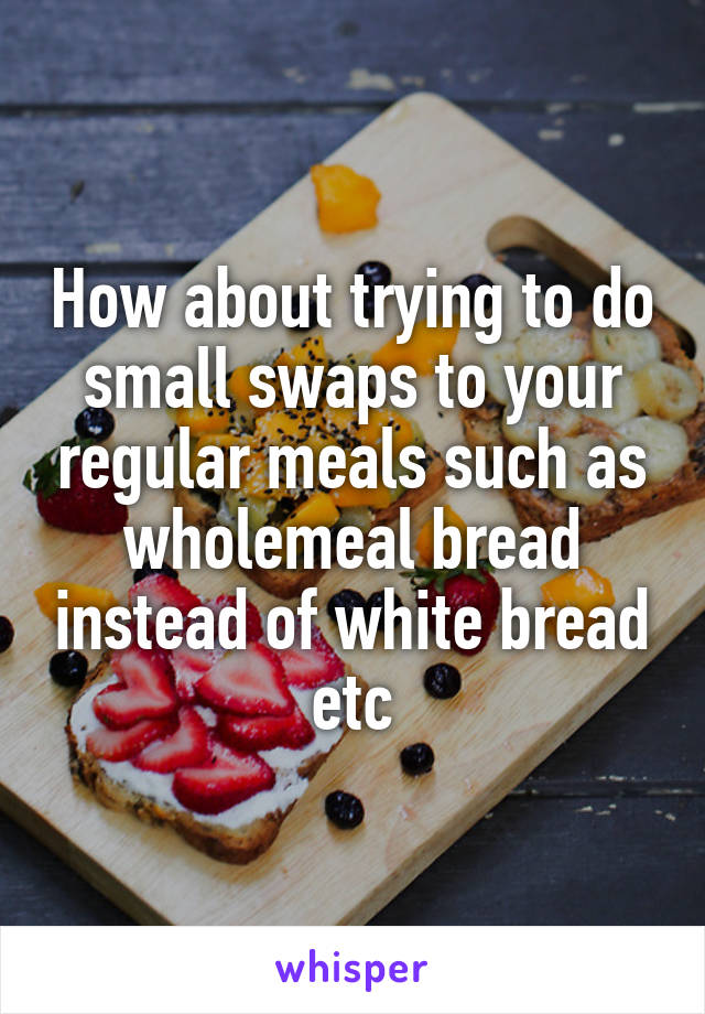 How about trying to do small swaps to your regular meals such as wholemeal bread instead of white bread etc