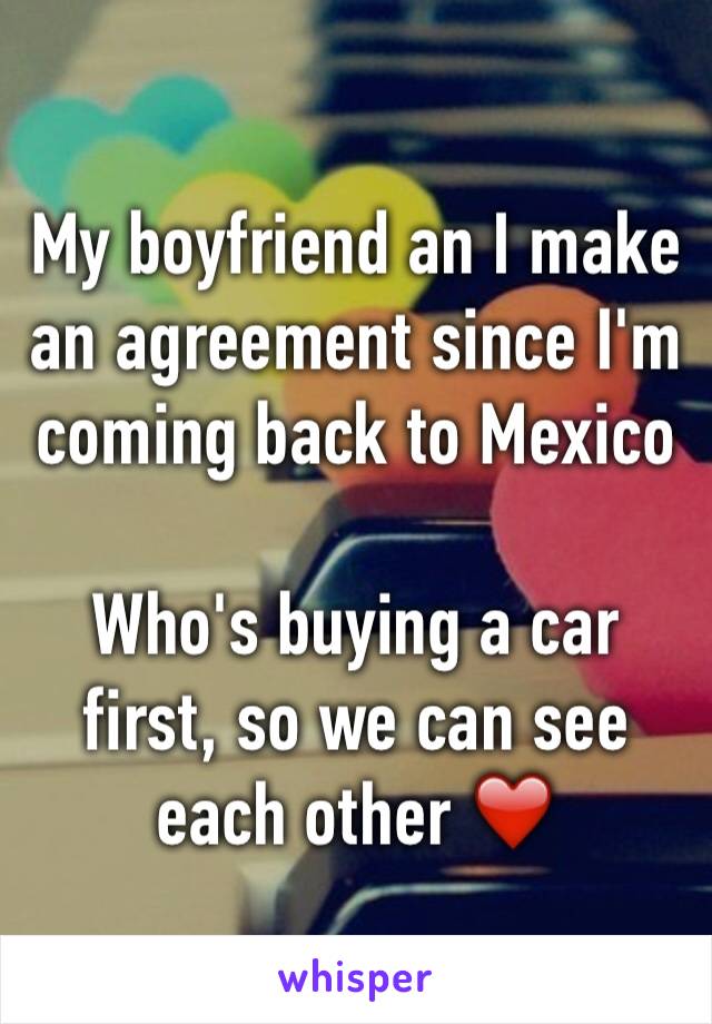 My boyfriend an I make an agreement since I'm coming back to Mexico

Who's buying a car first, so we can see each other ❤️