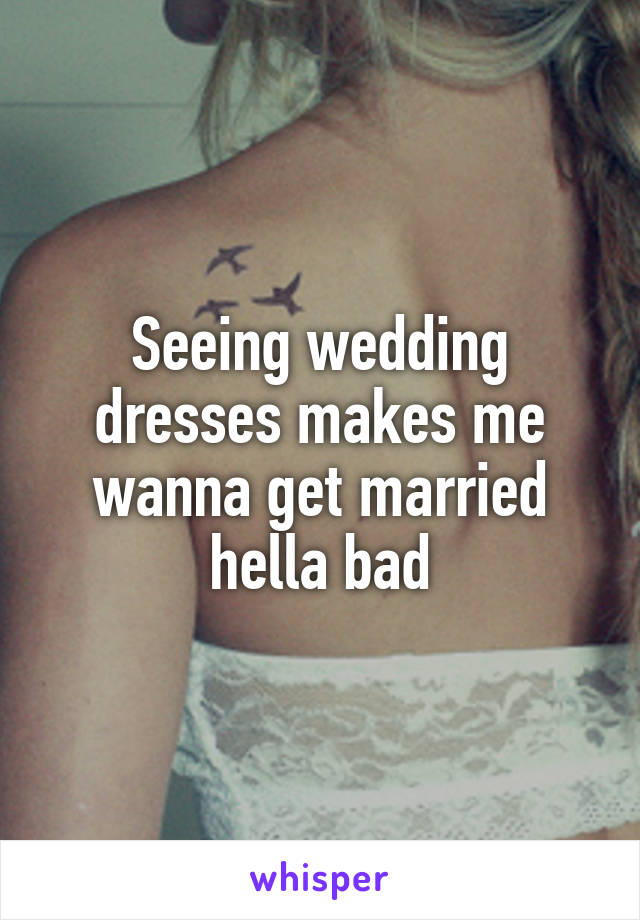 Seeing wedding dresses makes me wanna get married hella bad