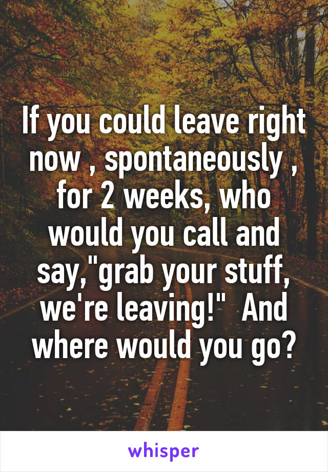 If you could leave right now , spontaneously , for 2 weeks, who would you call and say,"grab your stuff, we're leaving!"  And where would you go?