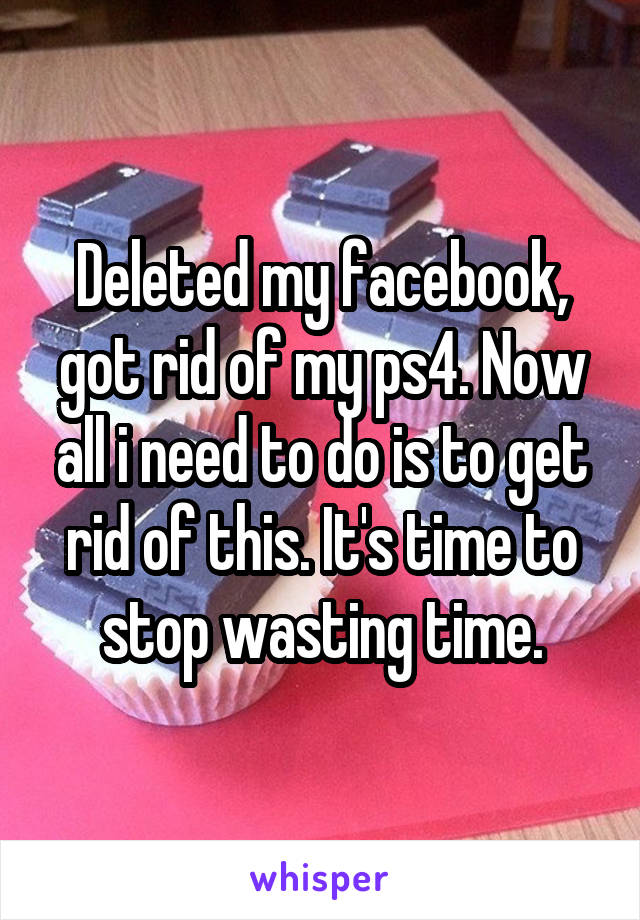 Deleted my facebook, got rid of my ps4. Now all i need to do is to get rid of this. It's time to stop wasting time.