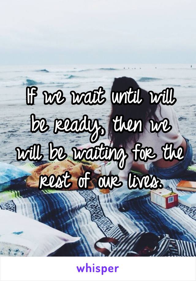 If we wait until will be ready, then we will be waiting for the rest of our lives.