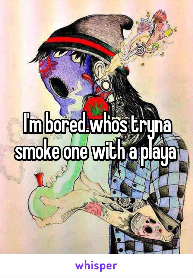 I'm bored.whos tryna smoke one with a playa 