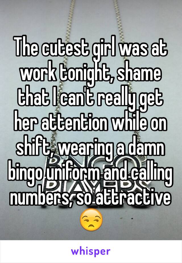 The cutest girl was at work tonight, shame that I can't really get her attention while on shift, wearing a damn bingo uniform and calling numbers, so attractive 😒