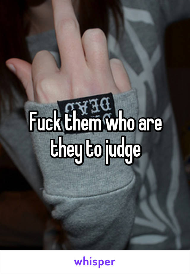 Fuck them who are they to judge