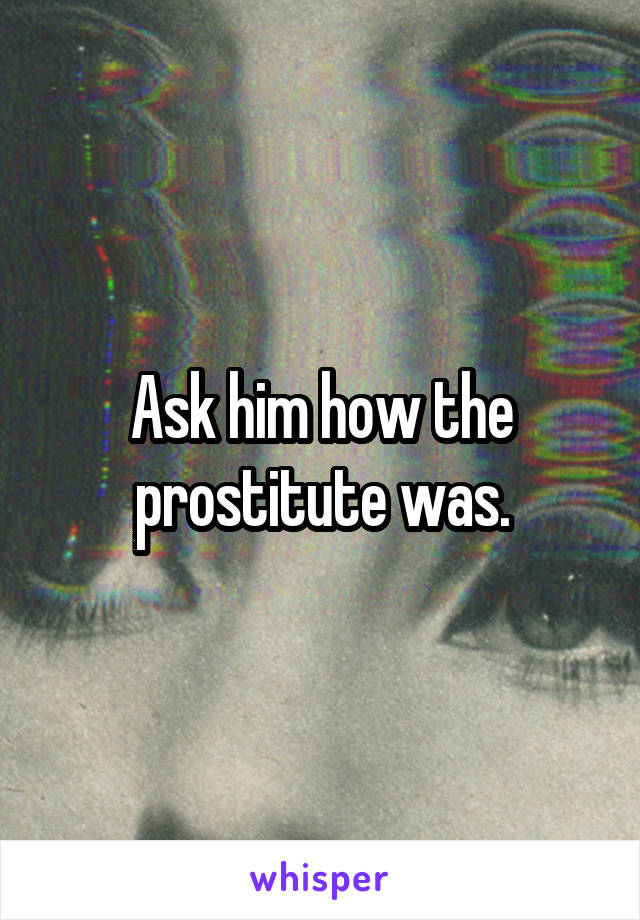 Ask him how the prostitute was.