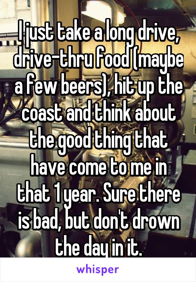 I just take a long drive, drive-thru food (maybe a few beers), hit up the coast and think about the good thing that have come to me in that 1 year. Sure there is bad, but don't drown the day in it.