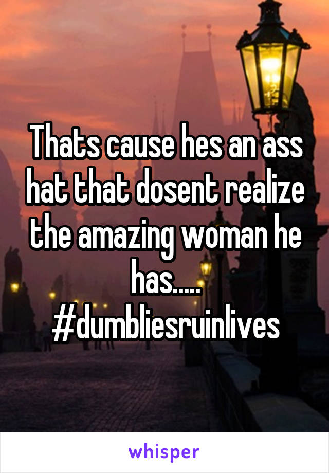 Thats cause hes an ass hat that dosent realize the amazing woman he has..... #dumbliesruinlives