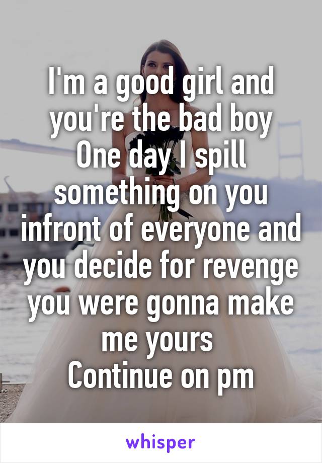 I'm a good girl and you're the bad boy
One day I spill something on you infront of everyone and you decide for revenge you were gonna make me yours 
Continue on pm