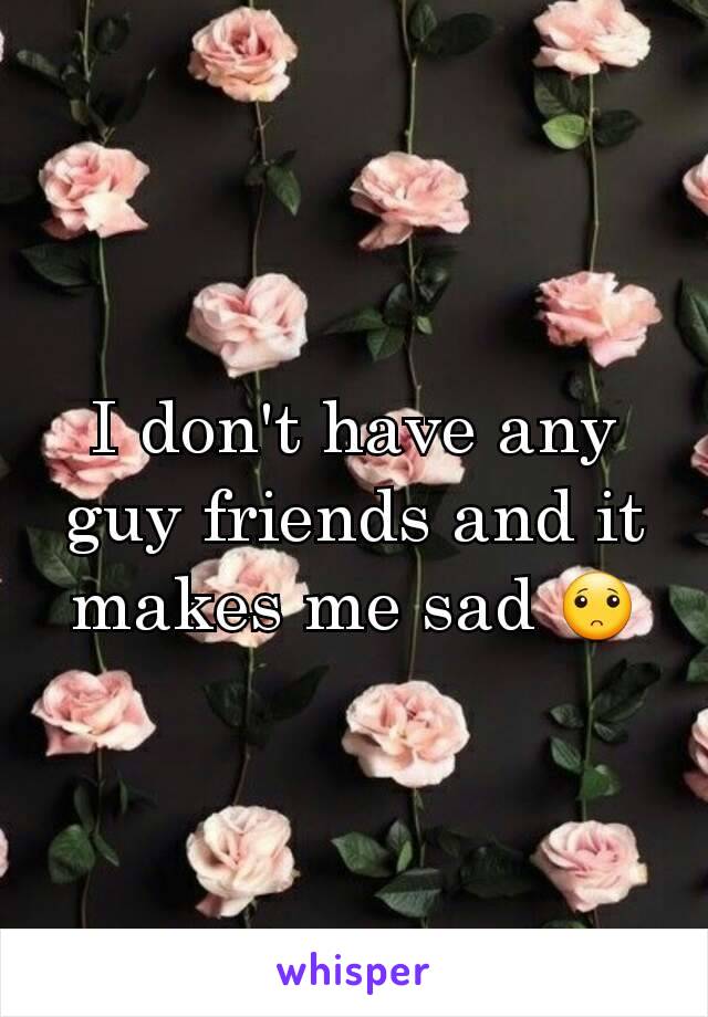 I don't have any guy friends and it makes me sad 🙁