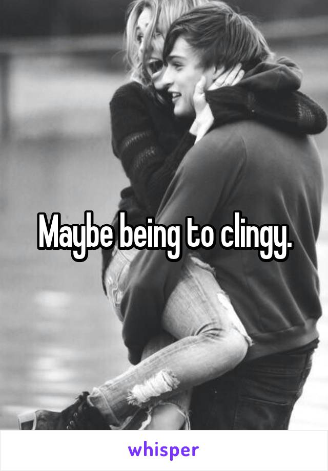 Maybe being to clingy.