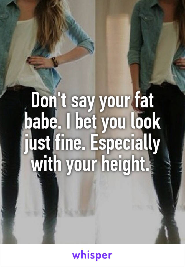 Don't say your fat babe. I bet you look just fine. Especially with your height. 