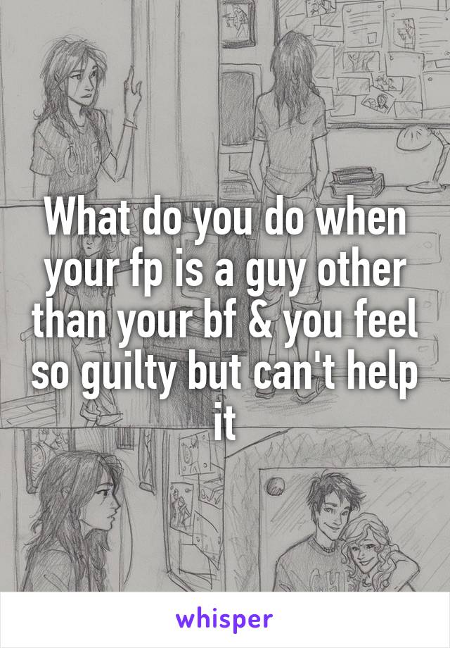 What do you do when your fp is a guy other than your bf & you feel so guilty but can't help it