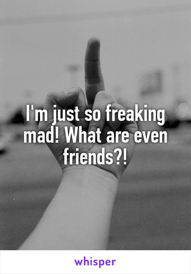 I'm just so freaking mad! What are even friends?!