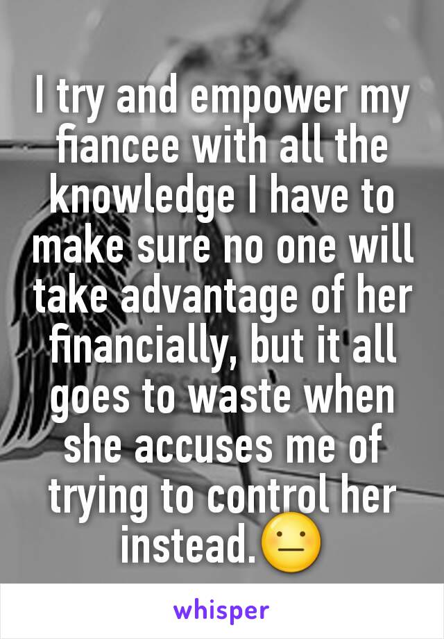 I try and empower my fiancee with all the knowledge I have to make sure no one will take advantage of her financially, but it all goes to waste when she accuses me of trying to control her instead.😐