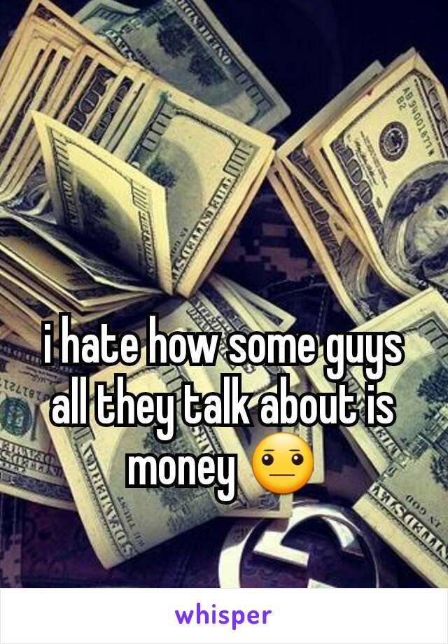 i hate how some guys all they talk about is money 😐