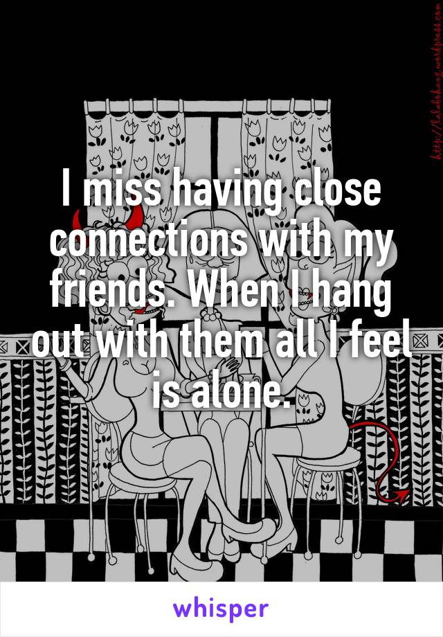 I miss having close connections with my friends. When I hang out with them all I feel is alone.
