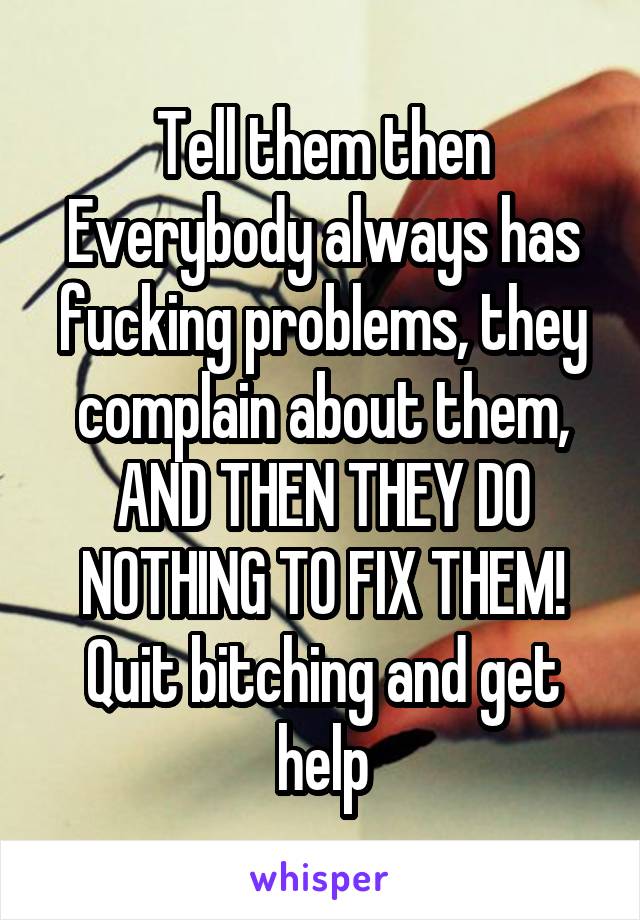 Tell them then
Everybody always has fucking problems, they complain about them, AND THEN THEY DO NOTHING TO FIX THEM!
Quit bitching and get help