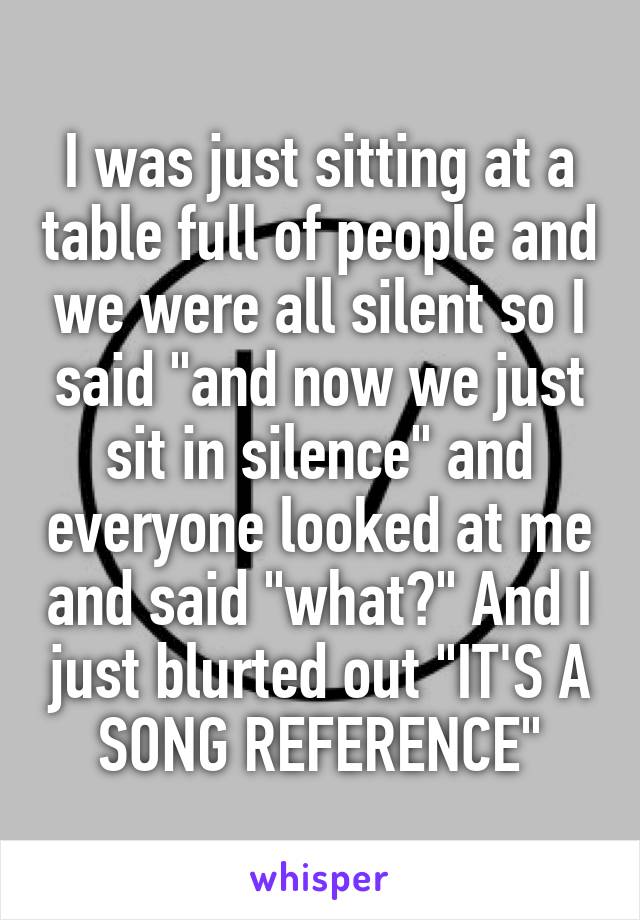 I was just sitting at a table full of people and we were all silent so I said "and now we just sit in silence" and everyone looked at me and said "what?" And I just blurted out "IT'S A SONG REFERENCE"