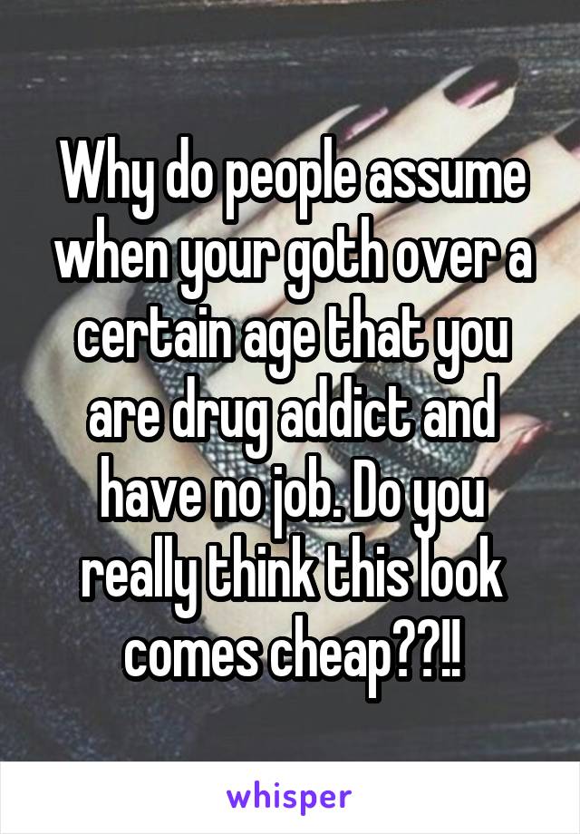 Why do people assume when your goth over a certain age that you are drug addict and have no job. Do you really think this look comes cheap??!!