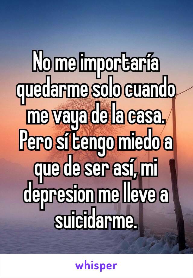 No me importaría quedarme solo cuando me vaya de la casa. Pero sí tengo miedo a que de ser así, mi depresion me lleve a suicidarme.