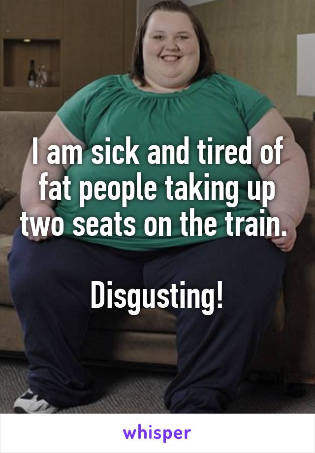 I am sick and tired of fat people taking up two seats on the train. 

Disgusting!