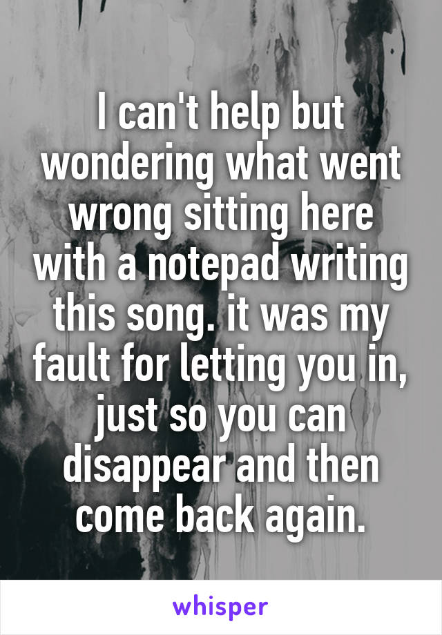 I can't help but wondering what went wrong sitting here with a notepad writing this song. it was my fault for letting you in, just so you can disappear and then come back again.