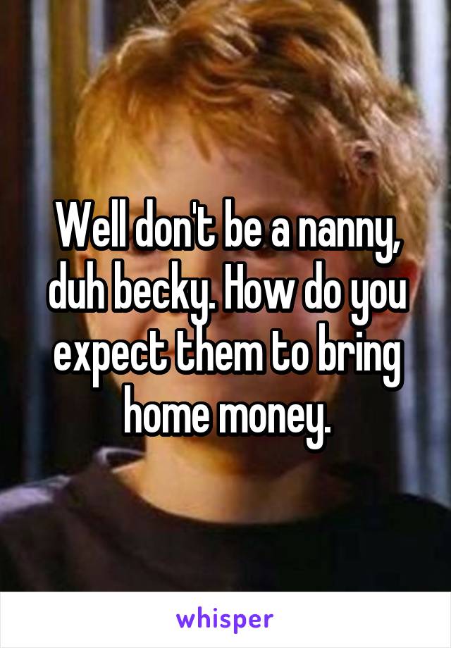 Well don't be a nanny, duh becky. How do you expect them to bring home money.