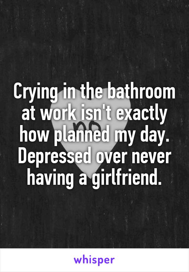 Crying in the bathroom at work isn't exactly how planned my day. Depressed over never having a girlfriend.