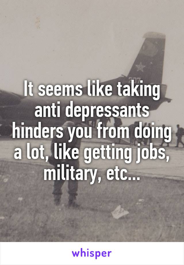 It seems like taking anti depressants hinders you from doing a lot, like getting jobs, military, etc...