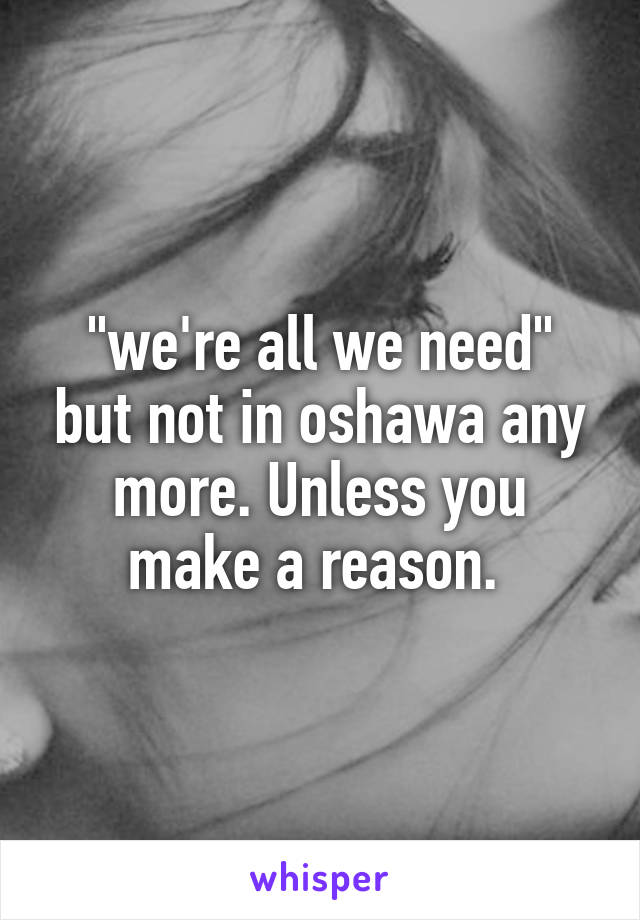 "we're all we need" but not in oshawa any more. Unless you make a reason. 