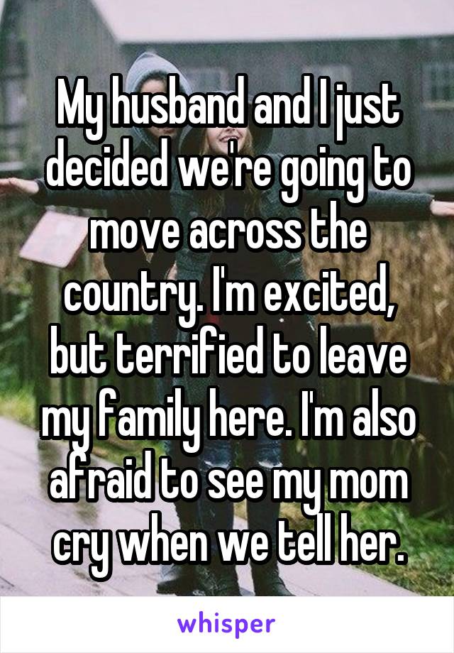 My husband and I just decided we're going to move across the country. I'm excited, but terrified to leave my family here. I'm also afraid to see my mom cry when we tell her.